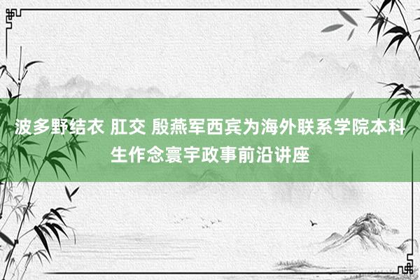 波多野结衣 肛交 殷燕军西宾为海外联系学院本科生作念寰宇政事前沿讲座
