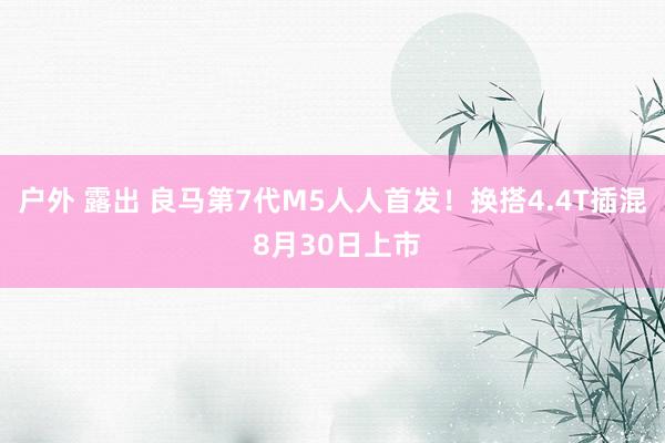 户外 露出 良马第7代M5人人首发！换搭4.4T插混 8月30日上市