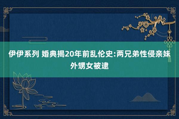 伊伊系列 婚典揭20年前乱伦史:两兄弟性侵亲妹外甥女被逮