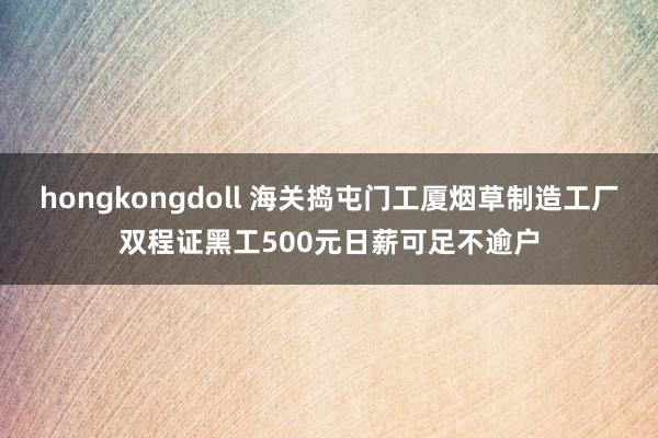 hongkongdoll 海关捣屯门工厦烟草制造工厂 双程证黑工500元日薪可足不逾户
