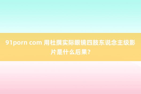 91porn com 用杜撰实际眼镜四肢东说念主级影片是什么后果？