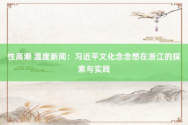 性高潮 温度新闻：习近平文化念念想在浙江的探索与实践