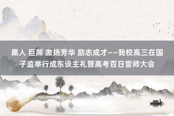 黑人 巨屌 激扬芳华 励志成才——我校高三在国子监举行成东谈主礼暨高考百日誓师大会