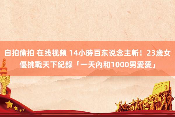 自拍偷拍 在线视频 14小時百东说念主斬！23歲女優挑戰天下紀錄　「一天內和1000男愛愛」