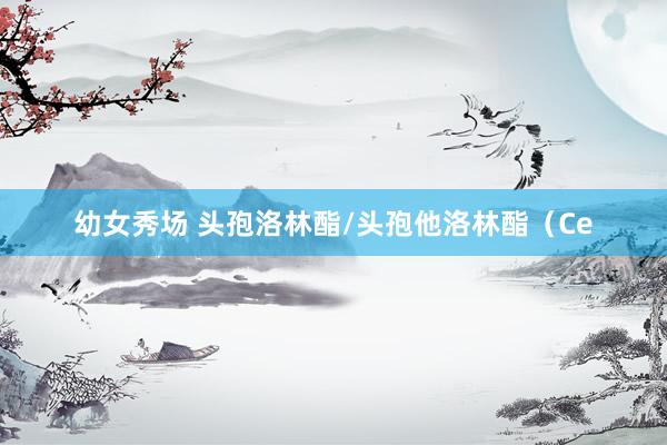 幼女秀场 头孢洛林酯/头孢他洛林酯（Ce