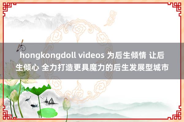 hongkongdoll videos 为后生倾情 让后生倾心 全力打造更具魔力的后生发展型城市