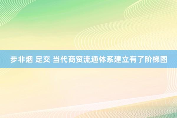 步非烟 足交 当代商贸流通体系建立有了阶梯图