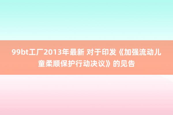 99bt工厂2013年最新 对于印发《加强流动儿童柔顺保护行动决议》的见告