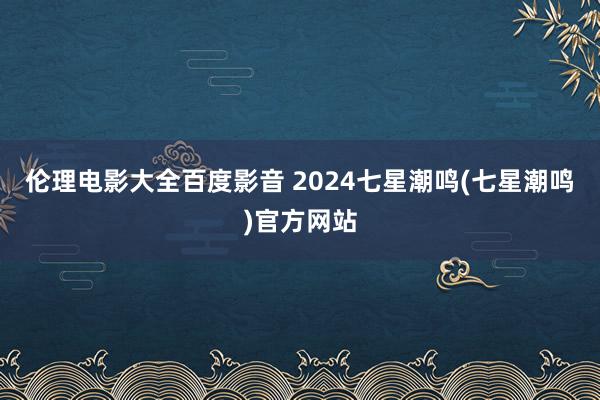 伦理电影大全百度影音 2024七星潮鸣(七星潮鸣)官方网站