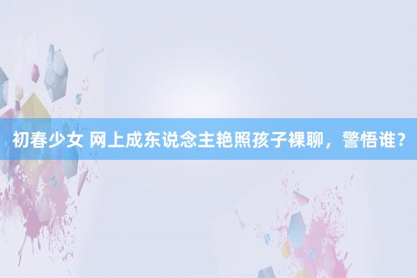 初春少女 网上成东说念主艳照孩子裸聊，警悟谁？