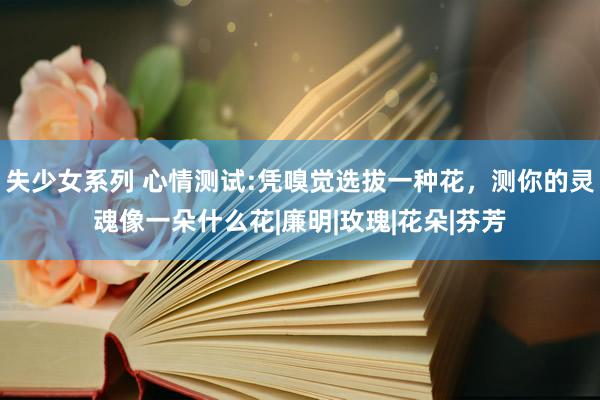 失少女系列 心情测试:凭嗅觉选拔一种花，测你的灵魂像一朵什么花|廉明|玫瑰|花朵|芬芳