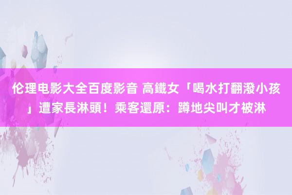 伦理电影大全百度影音 高鐵女「喝水打翻潑小孩」遭家長淋頭！乘客還原：蹲地尖叫才被淋