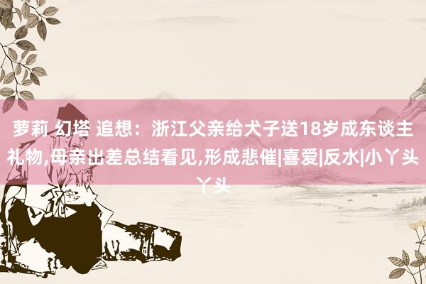 萝莉 幻塔 追想：浙江父亲给犬子送18岁成东谈主礼物，母亲出差总结看见，形成悲催|喜爱|反水|小丫头