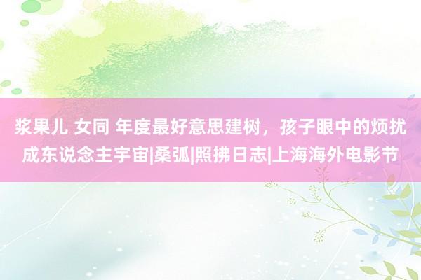 浆果儿 女同 年度最好意思建树，孩子眼中的烦扰成东说念主宇宙|桑弧|照拂日志|上海海外电影节
