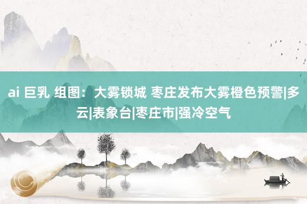 ai 巨乳 组图：大雾锁城 枣庄发布大雾橙色预警|多云|表象台|枣庄市|强冷空气