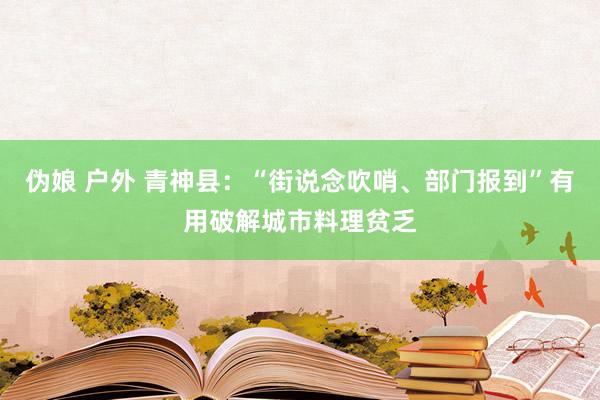 伪娘 户外 青神县：“街说念吹哨、部门报到”有用破解城市料理贫乏