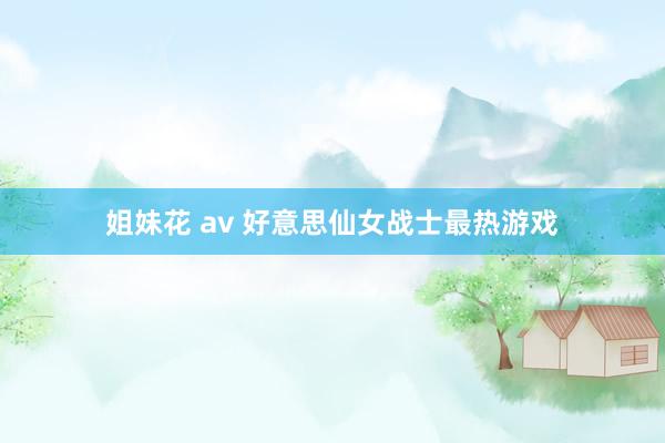 姐妹花 av 好意思仙女战士最热游戏