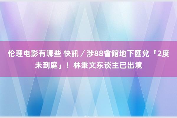 伦理电影有哪些 快訊／涉88會館地下匯兌「2度未到庭」！　林秉文东谈主已出境