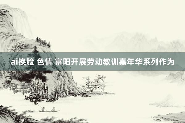 ai换脸 色情 富阳开展劳动教训嘉年华系列作为