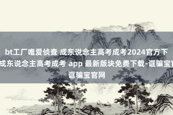 bt工厂唯爱侦查 成东说念主高考成考2024官方下载-成东说念主高考成考 app 最新版块免费下载-诓骗宝官网