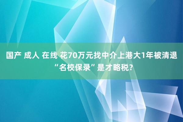 国产 成人 在线 花70万元找中介上港大1年被清退 “名校保录”是才略税？