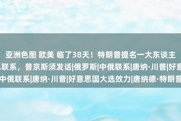 亚洲色图 欧美 临了38天！特朗普提名一大东谈主物，观点直指中好意思联系，普京斯须发话|俄罗斯|中俄联系|唐纳·川普|好意思国大选效力|唐纳德·特朗普