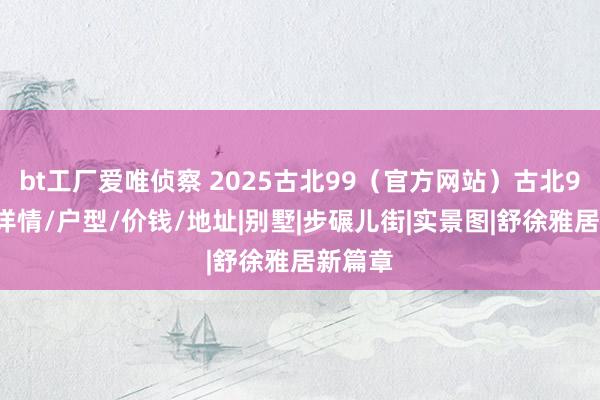 bt工厂爱唯侦察 2025古北99（官方网站）古北99楼盘详情/户型/价钱/地址|别墅|步碾儿街|实景图|舒徐雅居新篇章
