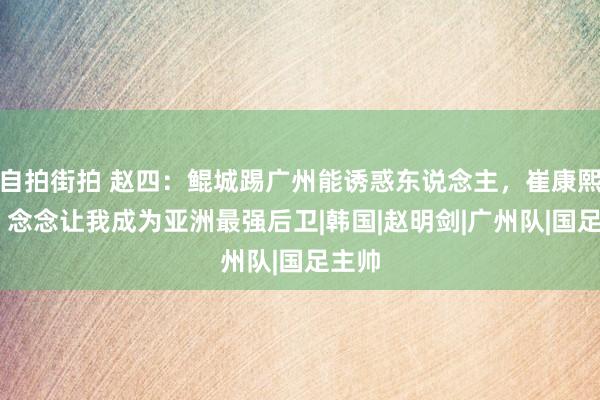 自拍街拍 赵四：鲲城踢广州能诱惑东说念主，崔康熙懂我 念念让我成为亚洲最强后卫|韩国|赵明剑|广州队|国足主帅