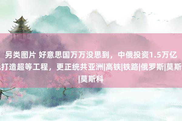 另类图片 好意思国万万没思到，中俄投资1.5万亿元打造超等工程，更正统共亚洲|高铁|铁路|俄罗斯|莫斯科
