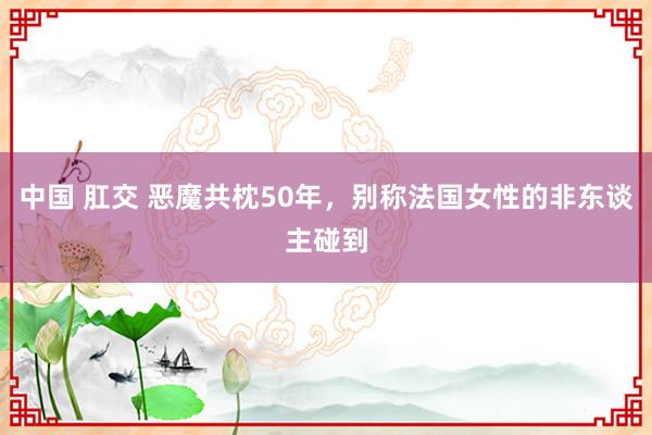 中国 肛交 恶魔共枕50年，别称法国女性的非东谈主碰到