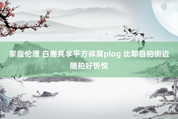 家庭伦理 白鹿共享平方碎屑plog 比耶自拍街边随拍好忻悦