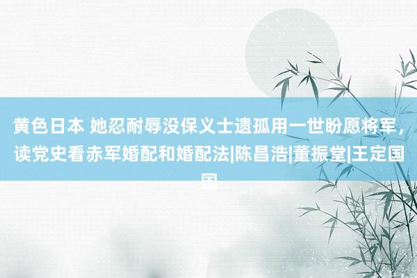 黄色日本 她忍耐辱没保义士遗孤用一世盼愿将军，读党史看赤军婚配和婚配法|陈昌浩|董振堂|王定国