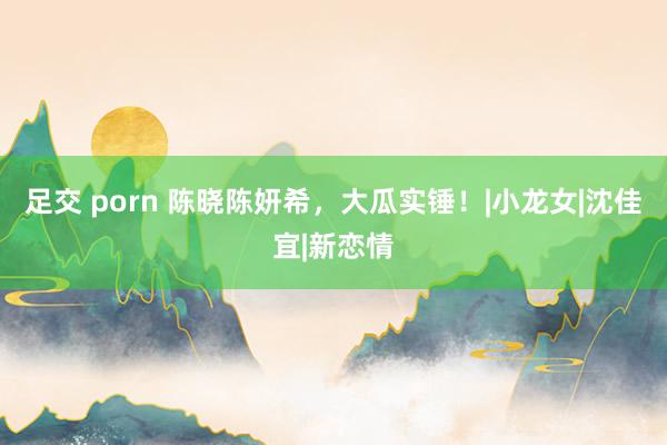 足交 porn 陈晓陈妍希，大瓜实锤！|小龙女|沈佳宜|新恋情