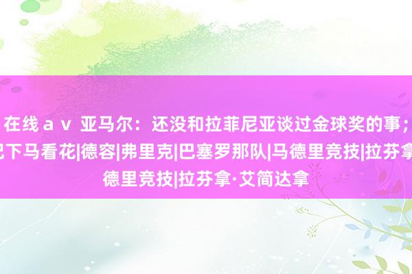在线ａｖ 亚马尔：还没和拉菲尼亚谈过金球奖的事；会时刻铭记下马看花|德容|弗里克|巴塞罗那队|马德里竞技|拉芬拿·艾简达拿