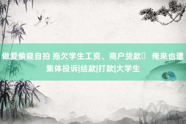 做爱偷窥自拍 拖欠学生工资、商户货款  俺来也遭集体投诉|结款|打款|大学生