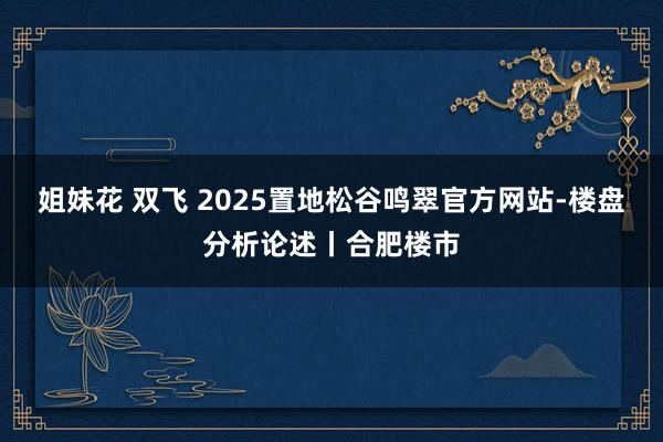 姐妹花 双飞 2025置地松谷鸣翠官方网站-楼盘分析论述丨合肥楼市