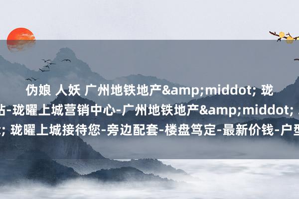伪娘 人妖 广州地铁地产&middot; 珑曜上城(售楼处)首页网站-珑曜上城营销中心-广州地铁地产&middot; 珑曜上城接待您-旁边配套-楼盘笃定-最新价钱-户型图-备案价@楼小苑