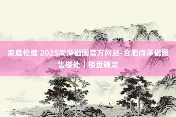 家庭伦理 2025尚泽樾园官方网站-合肥尚泽樾园售楼处丨楼盘确定