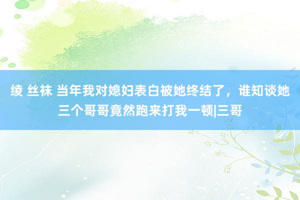 绫 丝袜 当年我对媳妇表白被她终结了，谁知谈她三个哥哥竟然跑来打我一顿|三哥