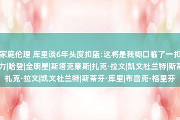 家庭伦理 库里谈6年头度扣篮:这将是我糊口临了一扣 为了这一扣我拼尽全力|哈登|全明星|斯塔克豪斯|扎克·拉文|凯文杜兰特|斯蒂芬·库里|布雷克·格里芬