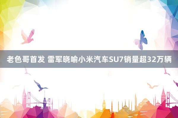 老色哥首发 雷军晓喻小米汽车SU7销量超32万辆