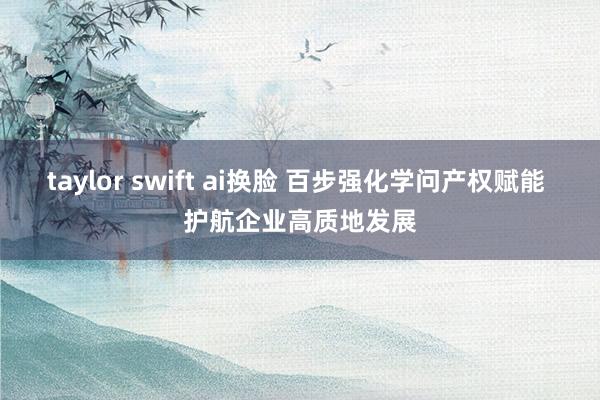 taylor swift ai换脸 百步强化学问产权赋能 护航企业高质地发展
