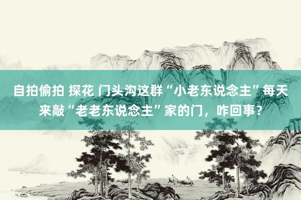 自拍偷拍 探花 门头沟这群“小老东说念主”每天来敲“老老东说念主”家的门，咋回事？