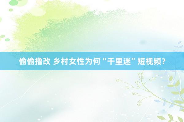 偷偷撸改 乡村女性为何“千里迷”短视频？
