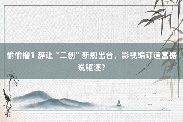 偷偷撸1 辞让“二创”新规出台，影视编订造富据说驱逐？