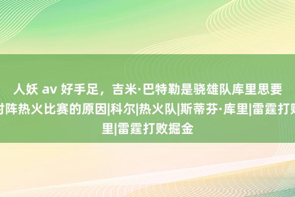 人妖 av 好手足，吉米·巴特勒是骁雄队库里思要参预对阵热火比赛的原因|科尔|热火队|斯蒂芬·库里|雷霆打败掘金