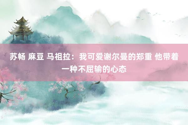 苏畅 麻豆 马祖拉：我可爱谢尔曼的郑重 他带着一种不屈输的心态