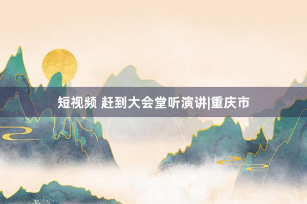 短视频 赶到大会堂听演讲|重庆市