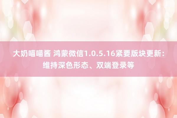 大奶喵喵酱 鸿蒙微信1.0.5.16紧要版块更新：维持深色形态、双端登录等