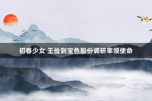 初春少女 王俭到宝色股份调研率领使命